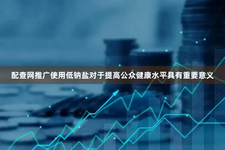 配查网推广使用低钠盐对于提高公众健康水平具有重要意义