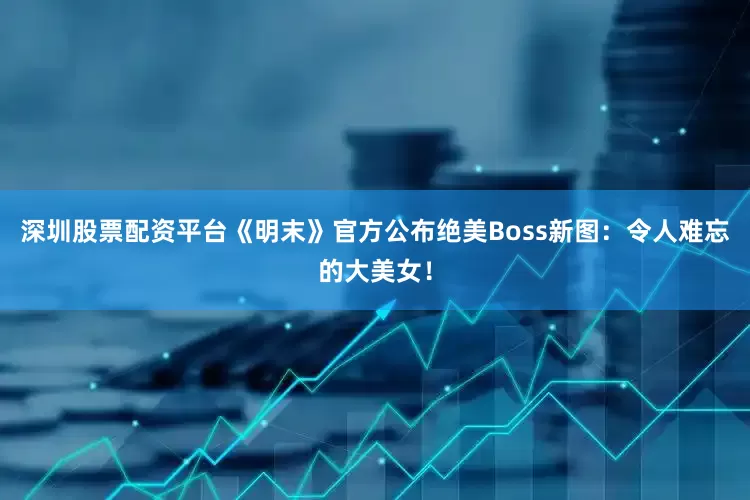 深圳股票配资平台《明末》官方公布绝美Boss新图：令人难忘的大美女！