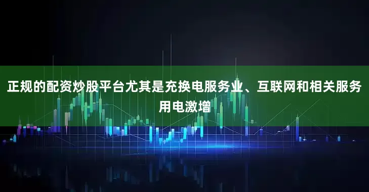 正规的配资炒股平台尤其是充换电服务业、互联网和相关服务用电激增