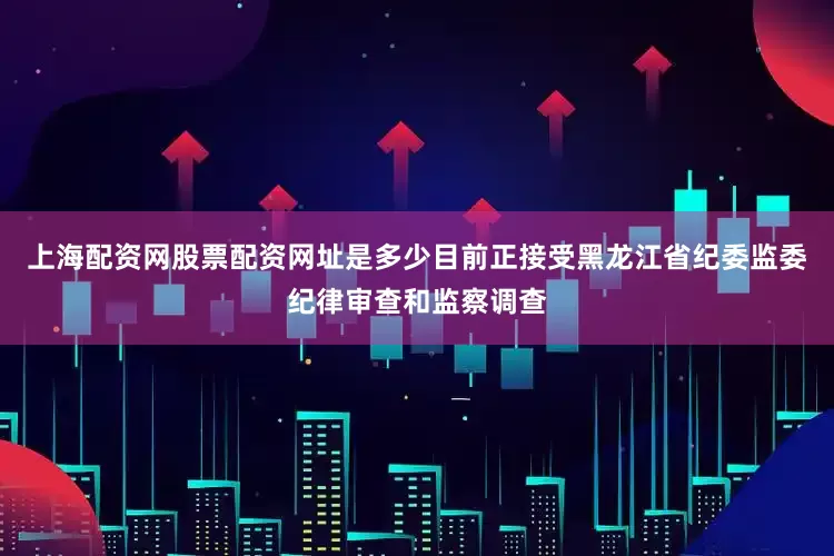 上海配资网股票配资网址是多少目前正接受黑龙江省纪委监委纪律审查和监察调查