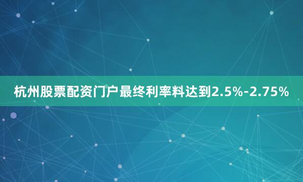 杭州股票配资门户最终利率料达到2.5%-2.75%
