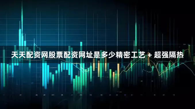 天天配资网股票配资网址是多少精密工艺 + 超强隔热