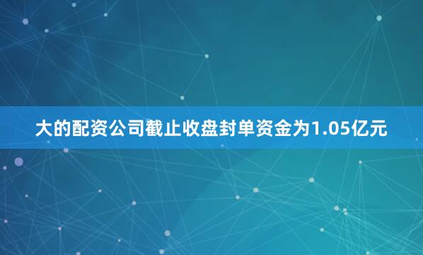大的配资公司截止收盘封单资金为1.05亿元