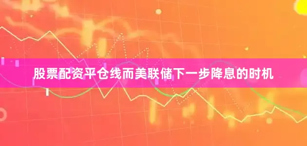 股票配资平仓线而美联储下一步降息的时机