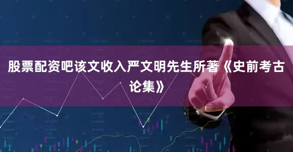 股票配资吧该文收入严文明先生所著《史前考古论集》