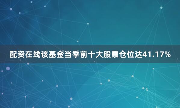 配资在线该基金当季前十大股票仓位达41.17%