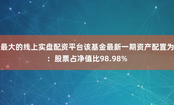 最大的线上实盘配资平台该基金最新一期资产配置为：股票占净值比98.98%