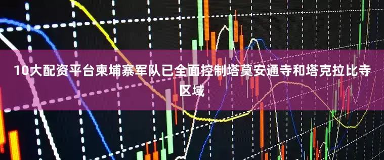 10大配资平台柬埔寨军队已全面控制塔莫安通寺和塔克拉比寺区域
