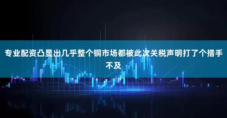 专业配资凸显出几乎整个铜市场都被此次关税声明打了个措手不及