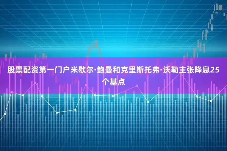 股票配资第一门户米歇尔·鲍曼和克里斯托弗·沃勒主张降息25个基点