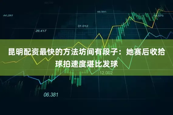 昆明配资最快的方法坊间有段子：她赛后收拾球拍速度堪比发球
