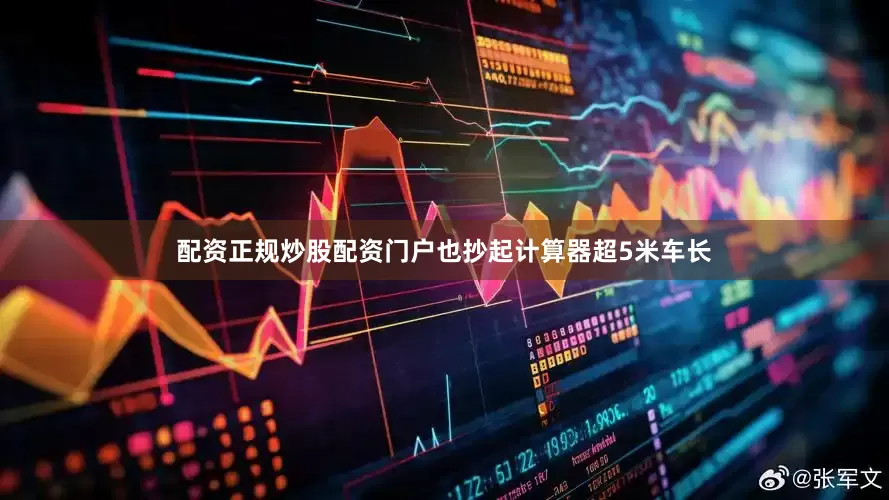 配资正规炒股配资门户也抄起计算器超5米车长