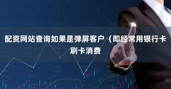 配资网站查询如果是弹屏客户（即经常用银行卡刷卡消费
