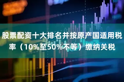 股票配资十大排名并按原产国适用税率（10%至50%不等）缴纳关税