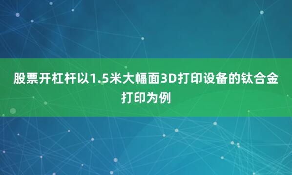 股票开杠杆以1.5米大幅面3D打印设备的钛合金打印为例