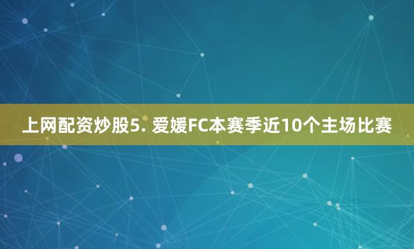 上网配资炒股 5. 爱媛FC本赛季近10个主场比赛